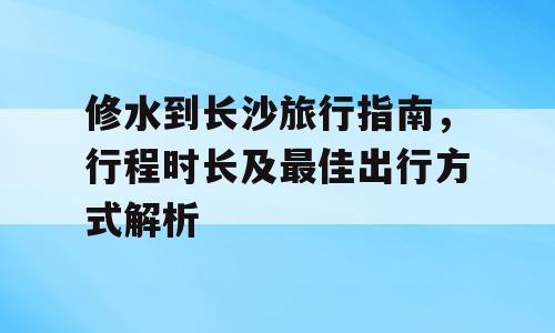 修水到长沙旅行指南，行程时长及最佳出行方式解析