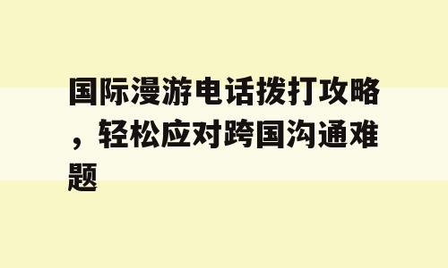 国际漫游电话拨打攻略，轻松应对跨国沟通难题