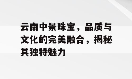 云南中景珠宝，品质与文化的完美融合，揭秘其独特魅力