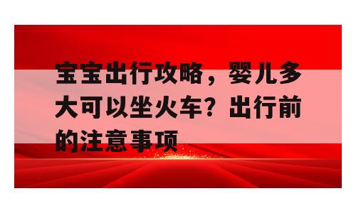 宝宝出行攻略，婴儿多大可以坐火车？出行前的注意事项