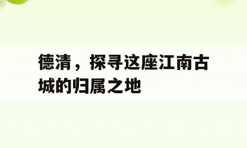 德清，探寻这座江南古城的归属之地