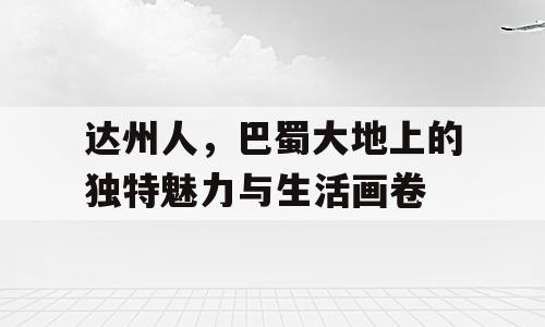 达州人，巴蜀大地上的独特魅力与生活画卷