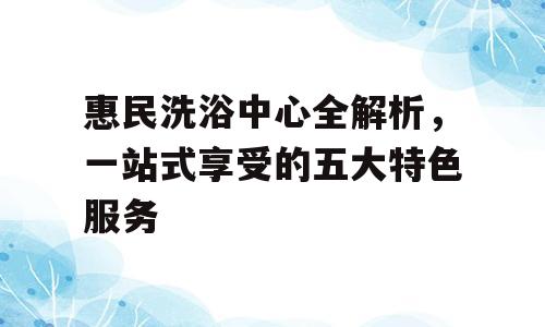 惠民洗浴中心全解析，一站式享受的五大特色服务