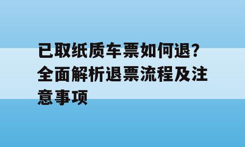 已取纸质车票如何退？全面解析退票流程及注意事项