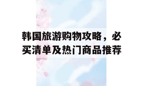 韩国旅游购物攻略，必买清单及热门商品推荐