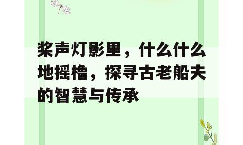 桨声灯影里，什么什么地摇橹，探寻古老船夫的智慧与传承