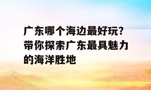 广东哪个海边最好玩？带你探索广东最具魅力的海洋胜地