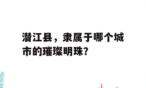 潜江县，隶属于哪个城市的璀璨明珠？