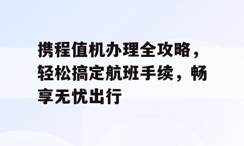 携程值机办理全攻略，轻松搞定航班手续，畅享无忧出行