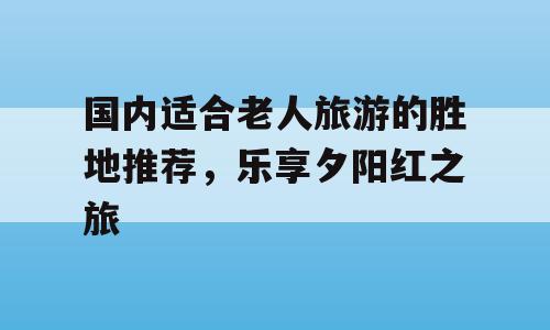 国内适合老人旅游的胜地推荐，乐享夕阳红之旅