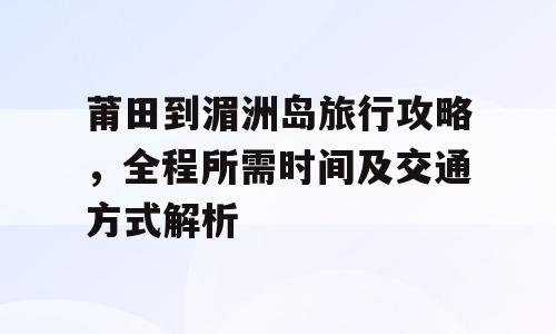 莆田到湄洲岛旅行攻略，全程所需时间及交通方式解析