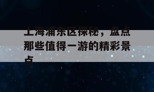 上海浦东区探秘，盘点那些值得一游的精彩景点