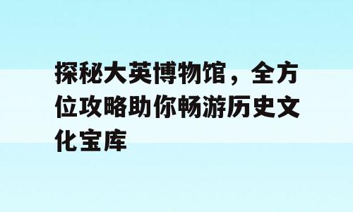 探秘大英博物馆，全方位攻略助你畅游历史文化宝库