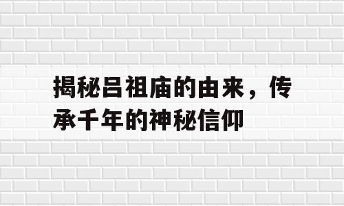 揭秘吕祖庙的由来，传承千年的神秘信仰