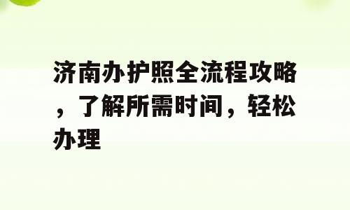 济南办护照全流程攻略，了解所需时间，轻松办理
