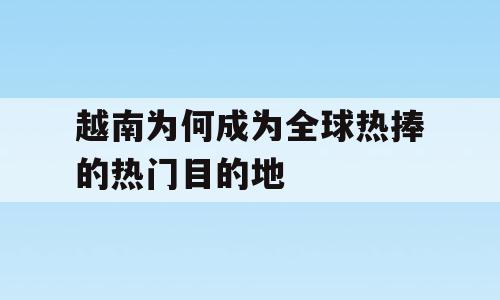 越南为何成为全球热捧的热门目的地