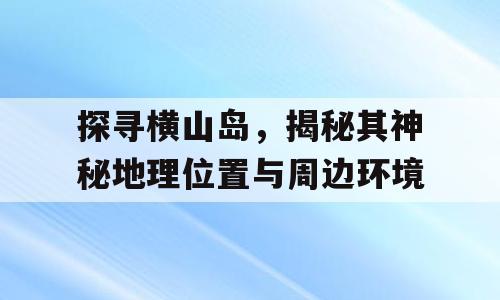 探寻横山岛，揭秘其神秘地理位置与周边环境