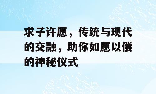 求子许愿，传统与现代的交融，助你如愿以偿的神秘仪式