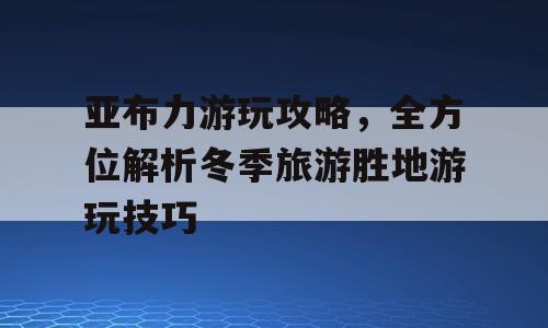 亚布力游玩攻略，全方位解析冬季旅游胜地游玩技巧