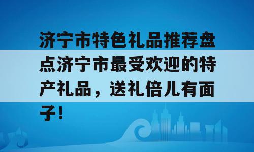 济宁市特色礼品推荐盘点济宁市最受欢迎的特产礼品，送礼倍儿有面子！