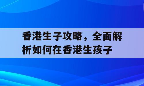 香港生子攻略，全面解析如何在香港生孩子