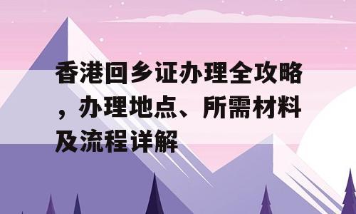 香港回乡证办理全攻略，办理地点、所需材料及流程详解