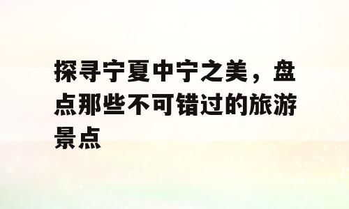 探寻宁夏中宁之美，盘点那些不可错过的旅游景点