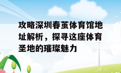 攻略深圳春茧体育馆地址解析，探寻这座体育圣地的璀璨魅力