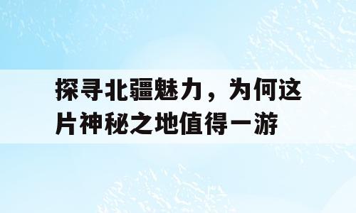 探寻北疆魅力，为何这片神秘之地值得一游
