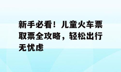 新手必看！儿童火车票取票全攻略，轻松出行无忧虑