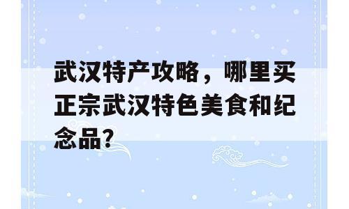 武汉特产攻略，哪里买正宗武汉特色美食和纪念品？