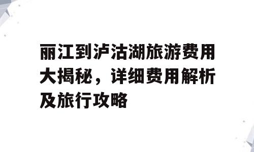 丽江到泸沽湖旅游费用大揭秘，详细费用解析及旅行攻略