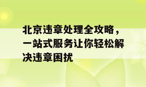 北京违章处理全攻略，一站式服务让你轻松解决违章困扰