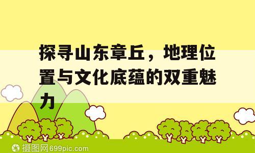 探寻山东章丘，地理位置与文化底蕴的双重魅力