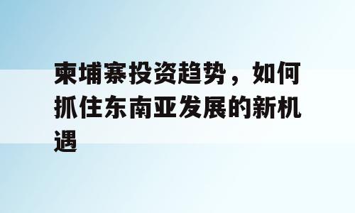 柬埔寨投资趋势，如何抓住东南亚发展的新机遇
