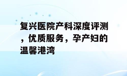 复兴医院产科深度评测，优质服务，孕产妇的温馨港湾
