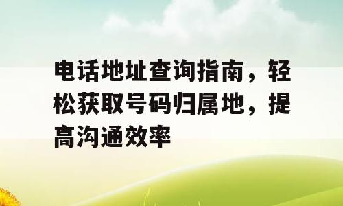 电话地址查询指南，轻松获取号码归属地，提高沟通效率