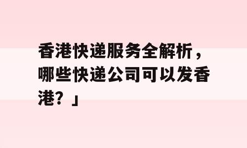香港快递服务全解析，哪些快递公司可以发香港？」