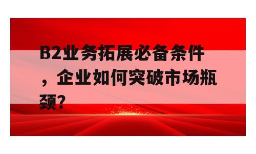B2业务拓展必备条件，企业如何突破市场瓶颈？