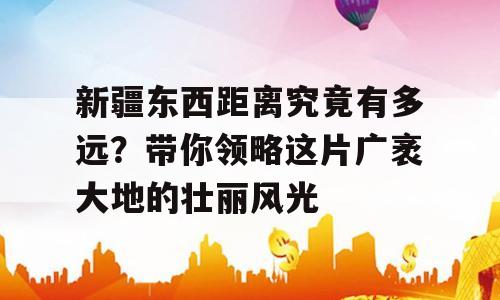 新疆东西距离究竟有多远？带你领略这片广袤大地的壮丽风光