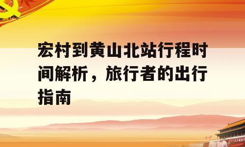 宏村到黄山北站行程时间解析，旅行者的出行指南