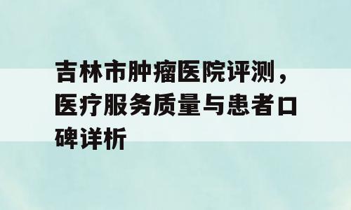 吉林市肿瘤医院评测，医疗服务质量与患者口碑详析