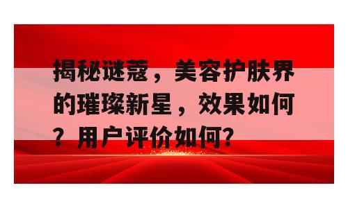 揭秘谜蔻，美容护肤界的璀璨新星，效果如何？用户评价如何？