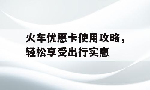 火车优惠卡使用攻略，轻松享受出行实惠