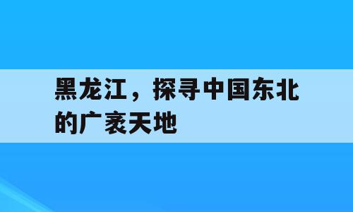 黑龙江，探寻中国东北的广袤天地