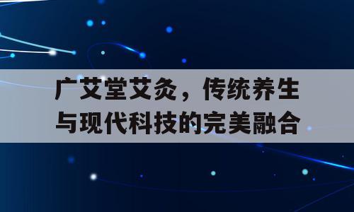 广艾堂艾灸，传统养生与现代科技的完美融合