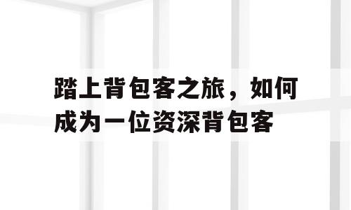 踏上背包客之旅，如何成为一位资深背包客