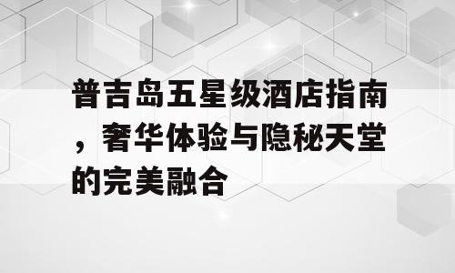 普吉岛五星级酒店指南，奢华体验与隐秘天堂的完美融合