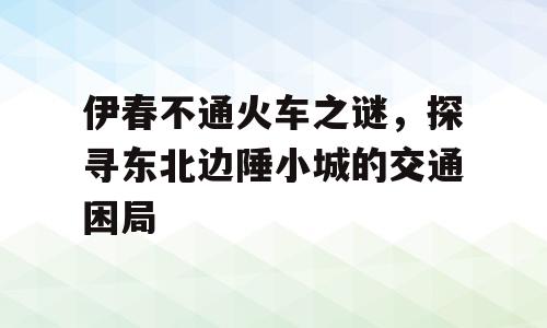 伊春不通火车之谜，探寻东北边陲小城的交通困局
