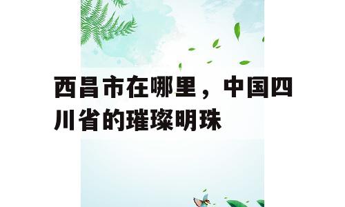 西昌市在哪里，中国四川省的璀璨明珠